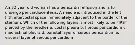 An 82-year-old woman has a pericardial effusion and is to undergo pericardiocentesis. A needle is introduced in the left fifth intercostal space immediately adjacent to the border of the sternum. Which of the following layers is most likely to be FIRST pierced by the needle? a. costal pleura b. fibrous pericardium c. mediastinal pleura d. parietal layer of serous pericardium e. visceral layer of serous pericardium