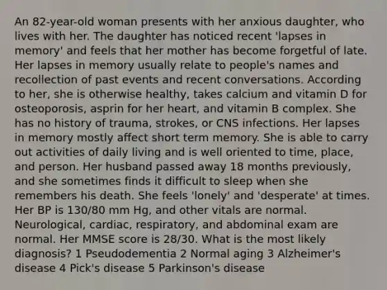 An 82-year-old woman presents with her anxious daughter, who lives with her. The daughter has noticed recent 'lapses in memory' and feels that her mother has become forgetful of late. Her lapses in memory usually relate to people's names and recollection of past events and recent conversations. According to her, she is otherwise healthy, takes calcium and vitamin D for osteoporosis, asprin for her heart, and vitamin B complex. She has no history of trauma, strokes, or CNS infections. Her lapses in memory mostly affect short term memory. She is able to carry out activities of daily living and is well oriented to time, place, and person. Her husband passed away 18 months previously, and she sometimes finds it difficult to sleep when she remembers his death. She feels 'lonely' and 'desperate' at times. Her BP is 130/80 mm Hg, and other vitals are normal. Neurological, cardiac, respiratory, and abdominal exam are normal. Her MMSE score is 28/30. What is the most likely diagnosis? 1 Pseudodementia 2 Normal aging 3 Alzheimer's disease 4 Pick's disease 5 Parkinson's disease