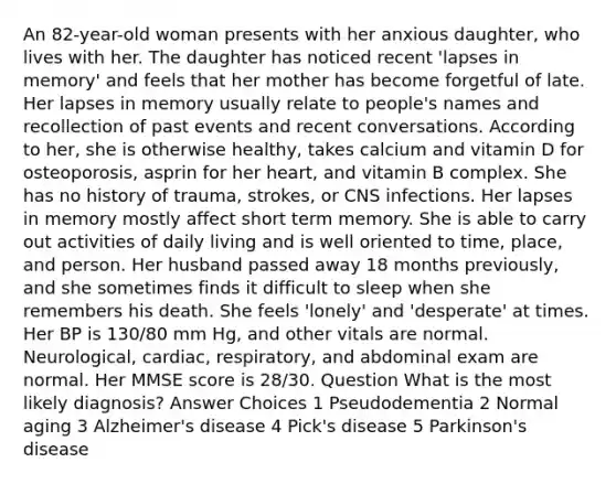 An 82-year-old woman presents with her anxious daughter, who lives with her. The daughter has noticed recent 'lapses in memory' and feels that her mother has become forgetful of late. Her lapses in memory usually relate to people's names and recollection of past events and recent conversations. According to her, she is otherwise healthy, takes calcium and vitamin D for osteoporosis, asprin for her heart, and vitamin B complex. She has no history of trauma, strokes, or CNS infections. Her lapses in memory mostly affect short term memory. She is able to carry out activities of daily living and is well oriented to time, place, and person. Her husband passed away 18 months previously, and she sometimes finds it difficult to sleep when she remembers his death. She feels 'lonely' and 'desperate' at times. Her BP is 130/80 mm Hg, and other vitals are normal. Neurological, cardiac, respiratory, and abdominal exam are normal. Her MMSE score is 28/30. Question What is the most likely diagnosis? Answer Choices 1 Pseudodementia 2 Normal aging 3 Alzheimer's disease 4 Pick's disease 5 Parkinson's disease