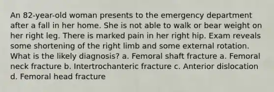 An 82-year-old woman presents to the emergency department after a fall in her home. She is not able to walk or bear weight on her right leg. There is marked pain in her right hip. Exam reveals some shortening of the right limb and some external rotation. What is the likely diagnosis? a. Femoral shaft fracture a. Femoral neck fracture b. Intertrochanteric fracture c. Anterior dislocation d. Femoral head fracture