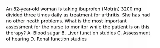 An 82-year-old woman is taking ibuprofen (Motrin) 3200 mg divided three times daily as treatment for arthritis. She has had no other heath problems. What is the most important assessment for the nurse to monitor while the patient is on this therapy? A. Blood sugar B. Liver function studies C. Assessment of hearing D. Renal function studies