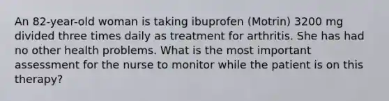 An 82-year-old woman is taking ibuprofen (Motrin) 3200 mg divided three times daily as treatment for arthritis. She has had no other health problems. What is the most important assessment for the nurse to monitor while the patient is on this therapy?