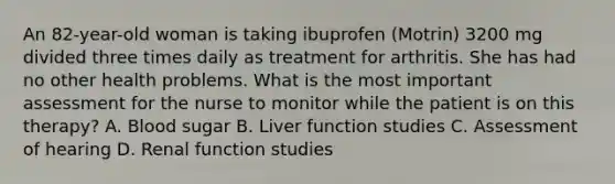 An 82-year-old woman is taking ibuprofen (Motrin) 3200 mg divided three times daily as treatment for arthritis. She has had no other health problems. What is the most important assessment for the nurse to monitor while the patient is on this therapy? A. Blood sugar B. Liver function studies C. Assessment of hearing D. Renal function studies