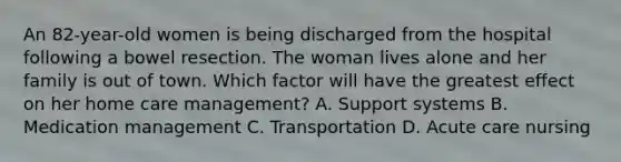 An 82-year-old women is being discharged from the hospital following a bowel resection. The woman lives alone and her family is out of town. Which factor will have the greatest effect on her home care management? A. Support systems B. Medication management C. Transportation D. Acute care nursing