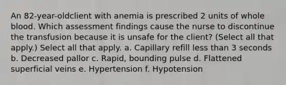 An 82-year-oldclient with anemia is prescribed 2 units of whole blood. Which assessment findings cause the nurse to discontinue the transfusion because it is unsafe for the client? (Select all that apply.) Select all that apply. a. Capillary refill less than 3 seconds b. Decreased pallor c. Rapid, bounding pulse d. Flattened superficial veins e. Hypertension f. Hypotension