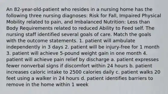 An 82-year-old-patient who resides in a nursing home has the following three nursing diagnoses: Risk for Fall, Impaired Physical Mobility related to pain, and Imbalanced Nutrition: Less than Body Requirements related to reduced Ability to Feed self. The nursing staff identified several goals of care. Match the goals with the outcome statements. 1. patient will ambulate independently in 3 days 2. patient will be injury-free for 1 month 3. patient will achieve 5-pound weight gain in one month 4. patient will achieve pain relief by discharge a. patient expresses fewer nonverbal signs if discomfort within 24 hours b. patient increases caloric intake to 2500 calories daily c. patient walks 20 feet using a walker in 24 hours d. patient identifies barriers to remove in the home within 1 week