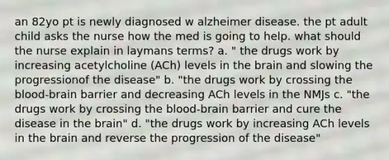 an 82yo pt is newly diagnosed w alzheimer disease. the pt adult child asks the nurse how the med is going to help. what should the nurse explain in laymans terms? a. " the drugs work by increasing acetylcholine (ACh) levels in the brain and slowing the progressionof the disease" b. "the drugs work by crossing the blood-brain barrier and decreasing ACh levels in the NMJs c. "the drugs work by crossing the blood-brain barrier and cure the disease in the brain" d. "the drugs work by increasing ACh levels in the brain and reverse the progression of the disease"