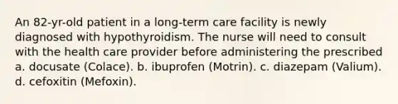 An 82-yr-old patient in a long-term care facility is newly diagnosed with hypothyroidism. The nurse will need to consult with the health care provider before administering the prescribed a. docusate (Colace). b. ibuprofen (Motrin). c. diazepam (Valium). d. cefoxitin (Mefoxin).