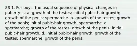 83 1. For boys, the usual sequence of physical changes in puberty is: a. growth of the testes; initial pubic-hair growth; growth of the penis; spermarche. b. growth of the testes; growth of the penis; initial pubic-hair growth; spermarche. c. spermarche; growth of the testes; growth of the penis; initial pubic-hair growth. d. initial pubic-hair growth; growth of the testes; spermarche; growth of the penis.