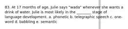 83. At 17 months of age, Julie says "wada" whenever she wants a drink of water. Julie is most likely in the ________ stage of language development. a. phonetic b. telegraphic speech c. one-word d. babbling e. semantic