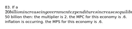 83. If a 20 billion increase in government expenditures increases equilibrium GDP by50 billion then: the multiplier is 2. the MPC for this economy is .6. inflation is occurring. the MPS for this economy is .6.