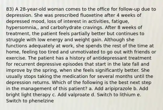 83) A 28-year-old woman comes to the office for follow-up due to depression. She was prescribed fluoxetine after 4 weeks of depressed mood, loss of interest in activities, fatigue, hypersomnia,, and carbohydrate cravings. After 8 weeks of treatment, the patient feels partially better but continues to struggle with low energy and weight gain. Although she functions adequately at work, she spends the rest of the time at home, feeling too tired and unmotivated to go out with friends or exercise. The patient has a history of antidepressant treatment for recurrent depressive episodes that start in the late fall and improve by the spring, when she feels significantly better. She usually stops taking the medication for several months until the depression returns. Which of the following is the best next step in the management of this patient? a. Add aripiprazole b. Add bright light therapy c. Add valproate d. Switch to lithium e. Switch to phenelzine