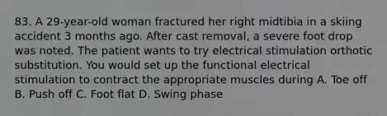 83. A 29-year-old woman fractured her right midtibia in a skiing accident 3 months ago. After cast removal, a severe foot drop was noted. The patient wants to try electrical stimulation orthotic substitution. You would set up the functional electrical stimulation to contract the appropriate muscles during A. Toe off B. Push off C. Foot flat D. Swing phase