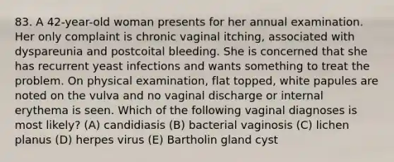 83. A 42-year-old woman presents for her annual examination. Her only complaint is chronic vaginal itching, associated with dyspareunia and postcoital bleeding. She is concerned that she has recurrent yeast infections and wants something to treat the problem. On physical examination, flat topped, white papules are noted on the vulva and no vaginal discharge or internal erythema is seen. Which of the following vaginal diagnoses is most likely? (A) candidiasis (B) bacterial vaginosis (C) lichen planus (D) herpes virus (E) Bartholin gland cyst