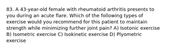 83. A 43-year-old female with rheumatoid arthritis presents to you during an acute flare. Which of the following types of exercise would you recommend for this patient to maintain strength while minimizing further joint pain? A) Isotonic exercise B) Isometric exercise C) Isokinetic exercise D) Plyometric exercise