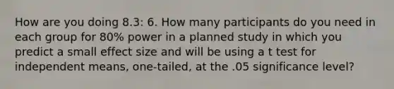 How are you doing 8.3: 6. How many participants do you need in each group for 80% power in a planned study in which you predict a small effect size and will be using a t test for independent means, one-tailed, at the .05 significance level?