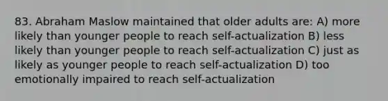 83. Abraham Maslow maintained that older adults are: A) more likely than younger people to reach self-actualization B) less likely than younger people to reach self-actualization C) just as likely as younger people to reach self-actualization D) too emotionally impaired to reach self-actualization