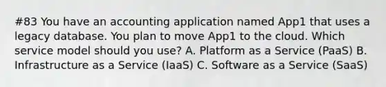 #83 You have an accounting application named App1 that uses a legacy database. You plan to move App1 to the cloud. Which service model should you use? A. Platform as a Service (PaaS) B. Infrastructure as a Service (IaaS) C. Software as a Service (SaaS)