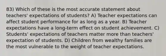 83) Which of these is the most accurate statement about teachers' expectations of students? A) Teacher expectations can affect student performance for as long as a year. B) Teacher expectations have a long-term effect on student achievement. C) Students' expectations of teachers matter <a href='https://www.questionai.com/knowledge/keWHlEPx42-more-than' class='anchor-knowledge'>more than</a> teachers' expectation of students. D) Children from wealthy families are the most vulnerable to the weight of teacher expectations.