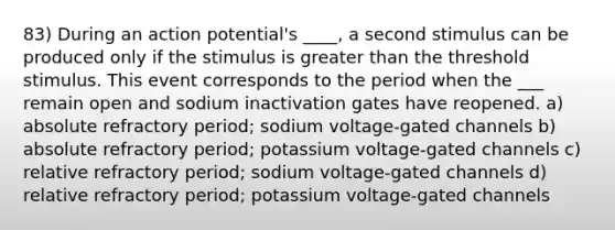 83) During an action potential's ____, a second stimulus can be produced only if the stimulus is greater than the threshold stimulus. This event corresponds to the period when the ___ remain open and sodium inactivation gates have reopened. a) absolute refractory period; sodium voltage-gated channels b) absolute refractory period; potassium voltage-gated channels c) relative refractory period; sodium voltage-gated channels d) relative refractory period; potassium voltage-gated channels