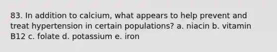 83. In addition to calcium, what appears to help prevent and treat hypertension in certain populations? a. niacin b. vitamin B12 c. folate d. potassium e. iron