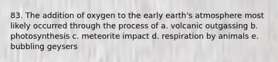 83. The addition of oxygen to the early earth's atmosphere most likely occurred through the process of a. volcanic outgassing b. photosynthesis c. meteorite impact d. respiration by animals e. bubbling geysers
