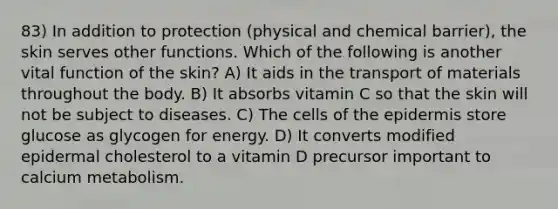 83) In addition to protection (physical and chemical barrier), the skin serves other functions. Which of the following is another vital function of the skin? A) It aids in the transport of materials throughout the body. B) It absorbs vitamin C so that the skin will not be subject to diseases. C) The cells of <a href='https://www.questionai.com/knowledge/kBFgQMpq6s-the-epidermis' class='anchor-knowledge'>the epidermis</a> store glucose as glycogen for energy. D) It converts modified epidermal cholesterol to a vitamin D precursor important to calcium metabolism.