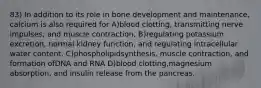 83) In addition to its role in bone development and maintenance, calcium is also required for A)blood clotting, transmitting nerve impulses, and muscle contraction. B)regulating potassium excretion, normal kidney function, and regulating intracellular water content. C)phospholipidsynthesis, muscle contraction, and formation ofDNA and RNA D)blood clotting,magnesium absorption, and insulin release from the pancreas.