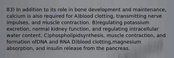 83) In addition to its role in bone development and maintenance, calcium is also required for A)blood clotting, transmitting nerve impulses, and muscle contraction. B)regulating potassium excretion, normal kidney function, and regulating intracellular water content. C)phospholipidsynthesis, muscle contraction, and formation ofDNA and RNA D)blood clotting,magnesium absorption, and insulin release from the pancreas.