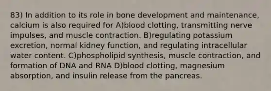 83) In addition to its role in bone development and maintenance, calcium is also required for A)blood clotting, transmitting nerve impulses, and muscle contraction. B)regulating potassium excretion, normal kidney function, and regulating intracellular water content. C)phospholipid synthesis, muscle contraction, and formation of DNA and RNA D)blood clotting, magnesium absorption, and insulin release from the pancreas.