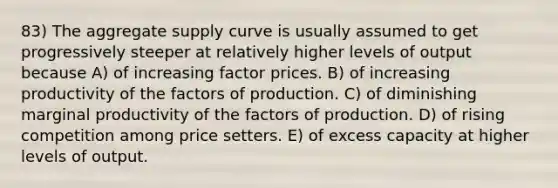 83) The aggregate supply curve is usually assumed to get progressively steeper at relatively higher levels of output because A) of increasing factor prices. B) of increasing productivity of the factors of production. C) of diminishing marginal productivity of the factors of production. D) of rising competition among price setters. E) of excess capacity at higher levels of output.