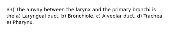 83) The airway between the larynx and the primary bronchi is the a) Laryngeal duct. b) Bronchiole. c) Alveolar duct. d) Trachea. e) Pharynx.