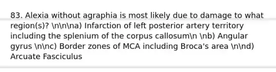 83. Alexia without agraphia is most likely due to damage to what region(s)? nnna) Infarction of left posterior artery territory including the splenium of the corpus callosumn nb) Angular gyrus nnc) Border zones of MCA including Broca's area nnd) Arcuate Fasciculus