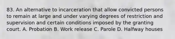 83. An alternative to incarceration that allow convicted persons to remain at large and under varying degrees of restriction and supervision and certain conditions imposed by the granting court. A. Probation B. Work release C. Parole D. Halfway houses ​