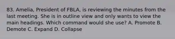 83. Amelia, President of FBLA, is reviewing the minutes from the last meeting. She is in outline view and only wants to view the main headings. Which command would she use? A. Promote B. Demote C. Expand D. Collapse