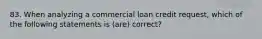 83. When analyzing a commercial loan credit request, which of the following statements is (are) correct?