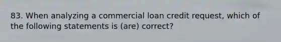 83. When analyzing a commercial loan credit request, which of the following statements is (are) correct?