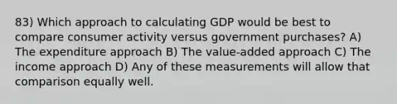 83) Which approach to calculating GDP would be best to compare consumer activity versus government purchases? A) The expenditure approach B) The value-added approach C) The income approach D) Any of these measurements will allow that comparison equally well.