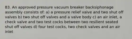 83. An approved pressure vacuum breaker backsiphonage assembly consists of: a) a pressure relief valve and two shut off valves b) two shut off valves and a valve body c) an air inlet, a check valve and two test cocks between two resilient seated shut off valves d) four test cocks, two check valves and an air inlet