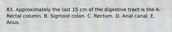 83. Approximately the last 15 cm of the digestive tract is the A. Rectal column. B. Sigmoid colon. C. Rectum. D. Anal canal. E. Anus.