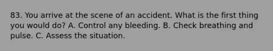 83. You arrive at the scene of an accident. What is the first thing you would do? A. Control any bleeding. B. Check breathing and pulse. C. Assess the situation.