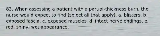 83. When assessing a patient with a partial-thickness burn, the nurse would expect to find (select all that apply). a. blisters. b. exposed fascia. c. exposed muscles. d. intact nerve endings. e. red, shiny, wet appearance.