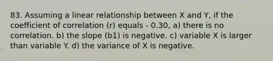 83. Assuming a linear relationship between X and Y, if the coefficient of correlation (r) equals - 0.30, a) there is no correlation. b) the slope (b1) is negative. c) variable X is larger than variable Y. d) the variance of X is negative.