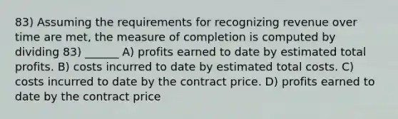 83) Assuming the requirements for recognizing revenue over time are met, the measure of completion is computed by dividing 83) ______ A) profits earned to date by estimated total profits. B) costs incurred to date by estimated total costs. C) costs incurred to date by the contract price. D) profits earned to date by the contract price