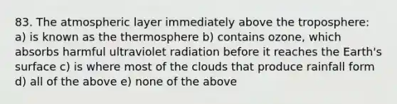 83. The atmospheric layer immediately above the troposphere: a) is known as the thermosphere b) contains ozone, which absorbs harmful ultraviolet radiation before it reaches the Earth's surface c) is where most of the clouds that produce rainfall form d) all of the above e) none of the above