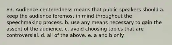 83. Audience-centeredness means that public speakers should a. keep the audience foremost in mind throughout the speechmaking process. b. use any means necessary to gain the assent of the audience. c. avoid choosing topics that are controversial. d. all of the above. e. a and b only.