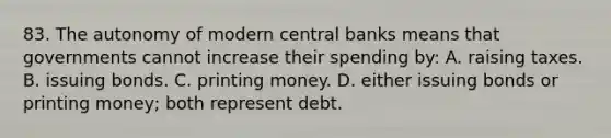 83. The autonomy of modern central banks means that governments cannot increase their spending by: A. raising taxes. B. issuing bonds. C. printing money. D. either issuing bonds or printing money; both represent debt.