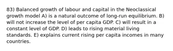 83) Balanced growth of labour and capital in the Neoclassical growth model A) is a natural outcome of long-run equilibrium. B) will not increase the level of per capita GDP. C) will result in a constant level of GDP. D) leads to rising material living standards. E) explains current rising per capita incomes in many countries.