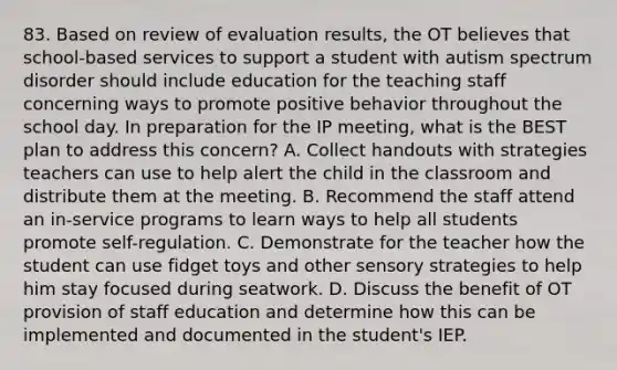 83. Based on review of evaluation results, the OT believes that school-based services to support a student with autism spectrum disorder should include education for the teaching staff concerning ways to promote positive behavior throughout the school day. In preparation for the IP meeting, what is the BEST plan to address this concern? A. Collect handouts with strategies teachers can use to help alert the child in the classroom and distribute them at the meeting. B. Recommend the staff attend an in-service programs to learn ways to help all students promote self-regulation. C. Demonstrate for the teacher how the student can use fidget toys and other sensory strategies to help him stay focused during seatwork. D. Discuss the benefit of OT provision of staff education and determine how this can be implemented and documented in the student's IEP.