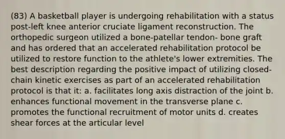 (83) A basketball player is undergoing rehabilitation with a status post-left knee anterior cruciate ligament reconstruction. The orthopedic surgeon utilized a bone-patellar tendon- bone graft and has ordered that an accelerated rehabilitation protocol be utilized to restore function to the athlete's lower extremities. The best description regarding the positive impact of utilizing closed-chain kinetic exercises as part of an accelerated rehabilitation protocol is that it: a. facilitates long axis distraction of the joint b. enhances functional movement in the transverse plane c. promotes the functional recruitment of motor units d. creates shear forces at the articular level